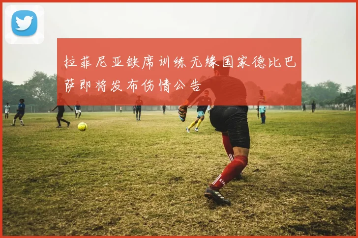 拉菲尼亚缺席训练无缘国家德比巴萨即将发布伤情公告