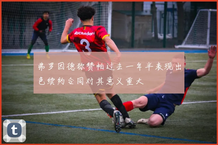 弗罗因德称赞帕过去一年半表现出色续约合同对其意义重大