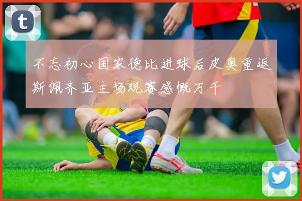 不忘初心国家德比进球后皮奥重返斯佩齐亚主场观赛感慨万千