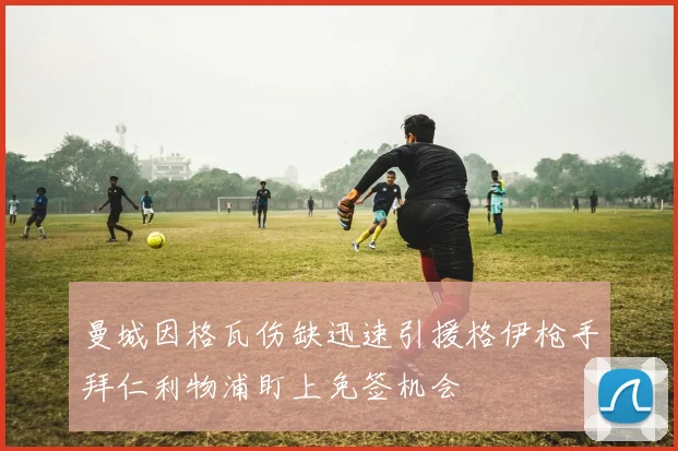 曼城因格瓦伤缺迅速引援格伊枪手拜仁利物浦盯上免签机会