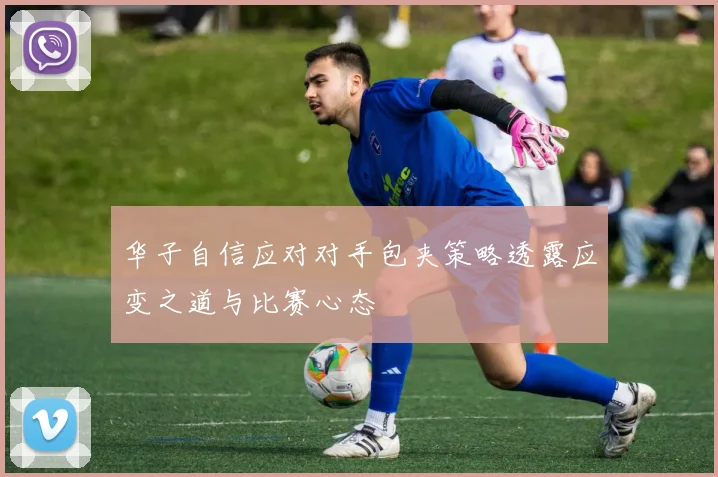 华子自信应对对手包夹策略透露应变之道与比赛心态