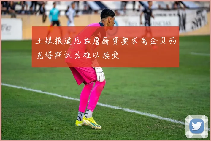 土媒报道厄兹詹薪资要求高企贝西克塔斯认为难以接受