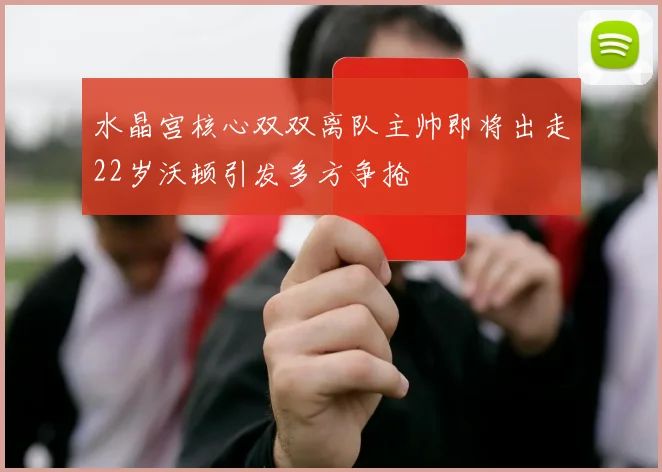 水晶宫核心双双离队主帅即将出走22岁沃顿引发多方争抢