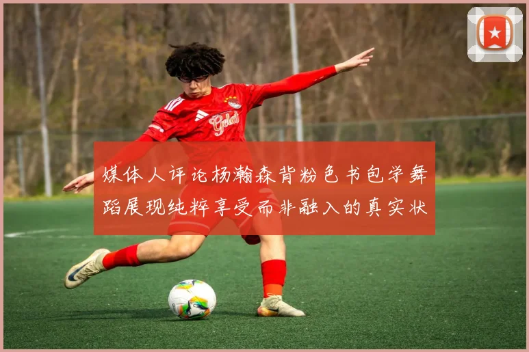 媒体人评论杨瀚森背粉色书包学舞蹈展现纯粹享受而非融入的真实状态