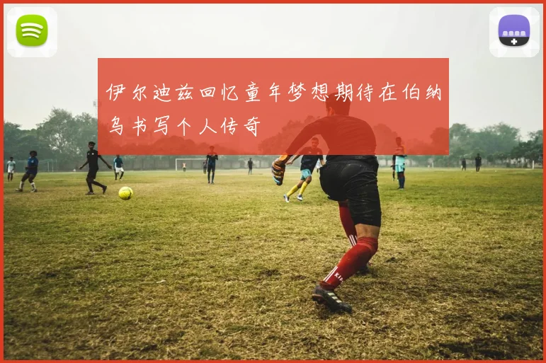 伊尔迪兹回忆童年梦想期待在伯纳乌书写个人传奇