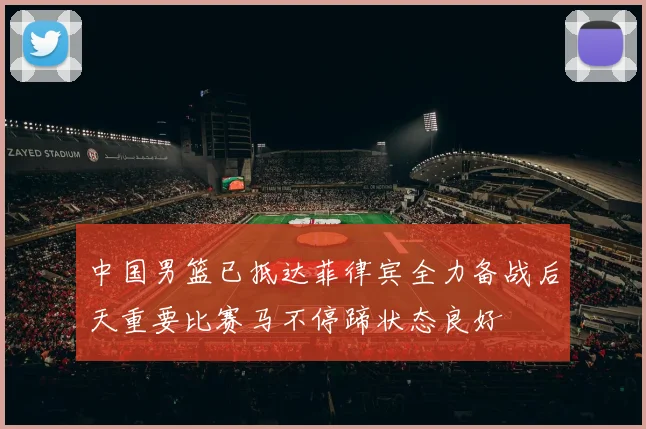 中国男篮已抵达菲律宾全力备战后天重要比赛马不停蹄状态良好
