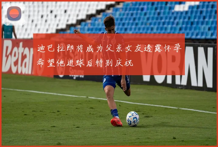 迪巴拉即将成为父亲女友透露怀孕希望他进球后特别庆祝