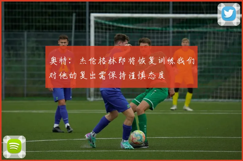 奥特：杰伦格林即将恢复训练我们对他的复出需保持谨慎态度