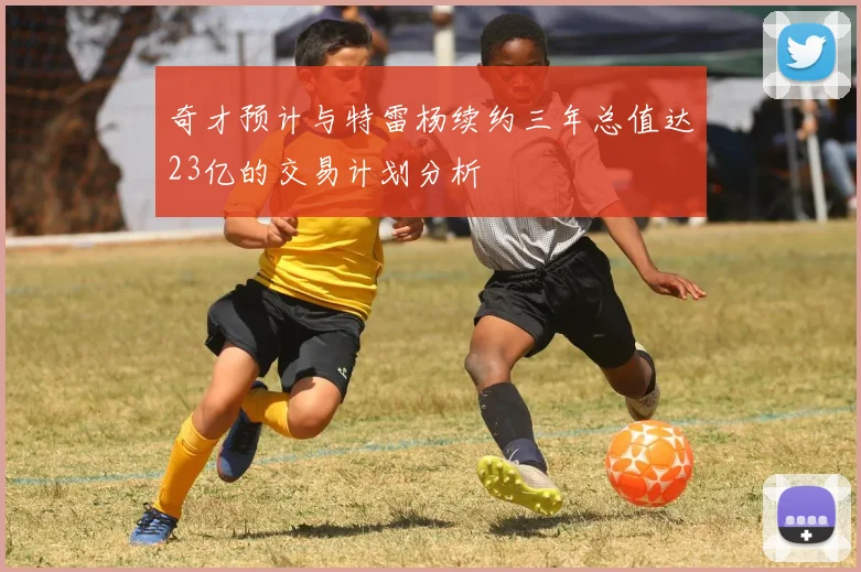 奇才预计与特雷杨续约三年总值达23亿的交易计划分析