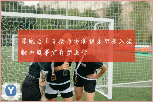 蓉城后卫李扬与海港俱乐部深入接触加盟事宜有望成行