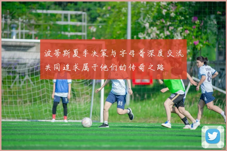波蒂斯夏季决策与字母哥深度交流共同追求属于他们的传奇之路
