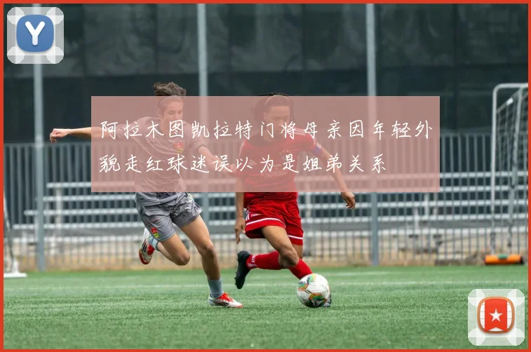 阿拉木图凯拉特门将母亲因年轻外貌走红球迷误以为是姐弟关系