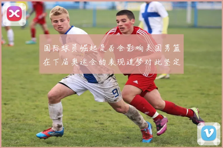 国际球员崛起是否会影响美国男篮在下届奥运会的表现追梦对此坚定回应
