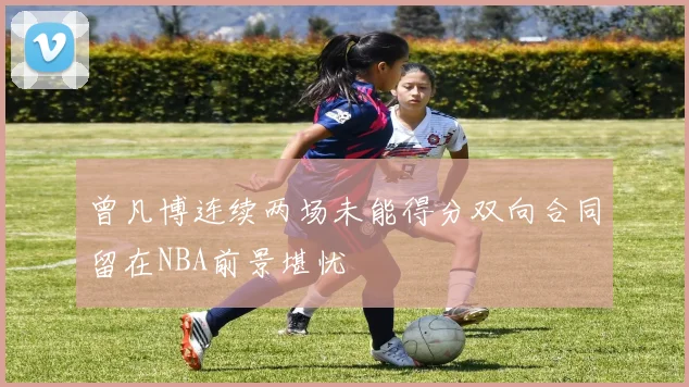 曾凡博连续两场未能得分双向合同留在NBA前景堪忧