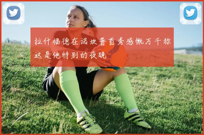 拉什福德在诺坎普首秀感慨万千称这是他特别的夜晚