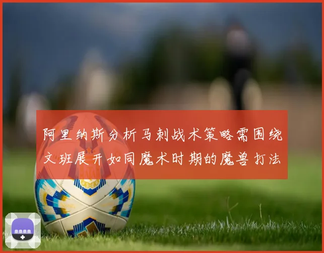 阿里纳斯分析马刺战术策略需围绕文班展开如同魔术时期的魔兽打法