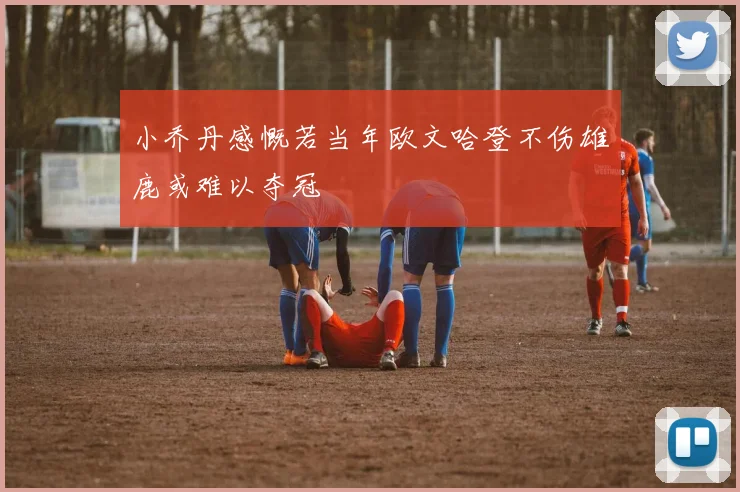 小乔丹感慨若当年欧文哈登不伤雄鹿或难以夺冠
