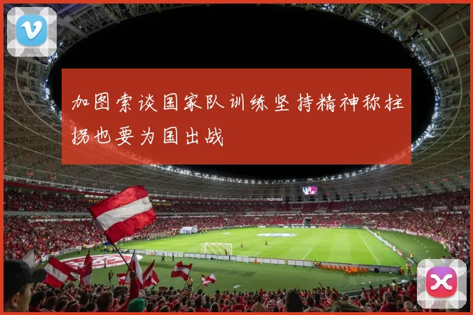 加图索谈国家队训练坚持精神称拄拐也要为国出战