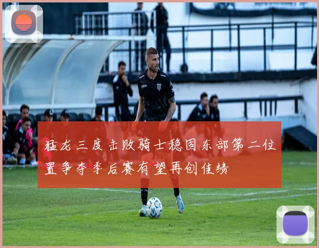猛龙三度击败骑士稳固东部第二位置争夺季后赛有望再创佳绩