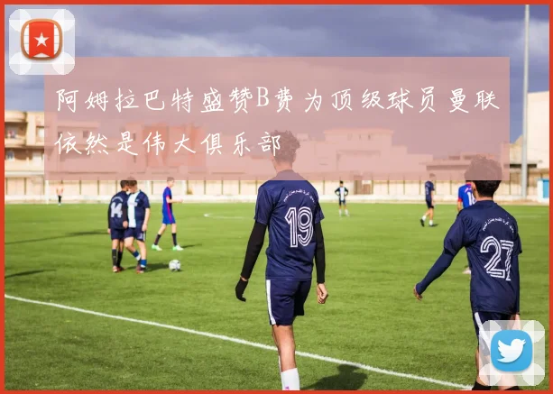 阿姆拉巴特盛赞B费为顶级球员曼联依然是伟大俱乐部