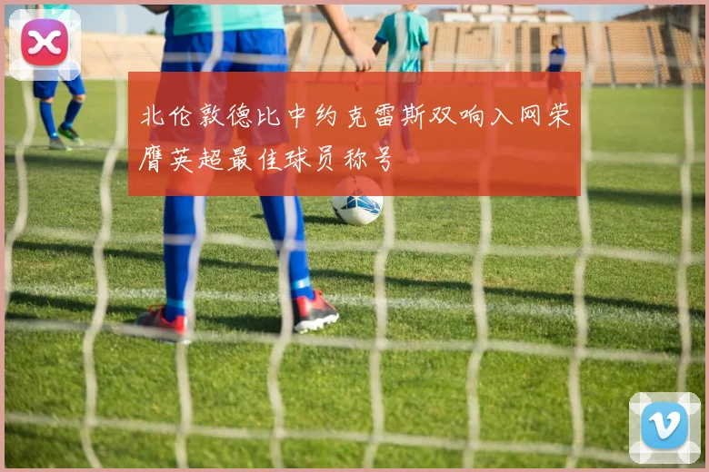 北伦敦德比中约克雷斯双响入网荣膺英超最佳球员称号