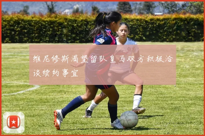 维尼修斯渴望留队皇马双方积极洽谈续约事宜