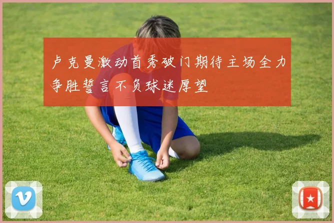 卢克曼激动首秀破门期待主场全力争胜誓言不负球迷厚望