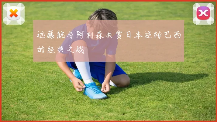 远藤航与阿利森共赏日本逆转巴西的经典之战