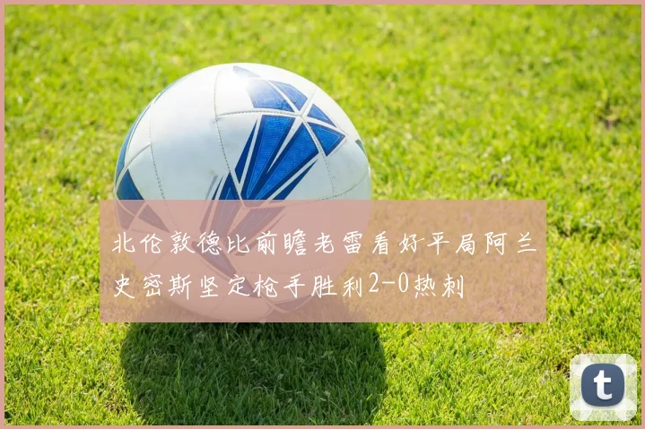 北伦敦德比前瞻老雷看好平局阿兰史密斯坚定枪手胜利2-0热刺