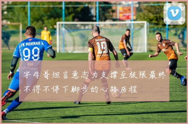 字母哥坦言意志力支撑至极限最终不得不停下脚步的心路历程