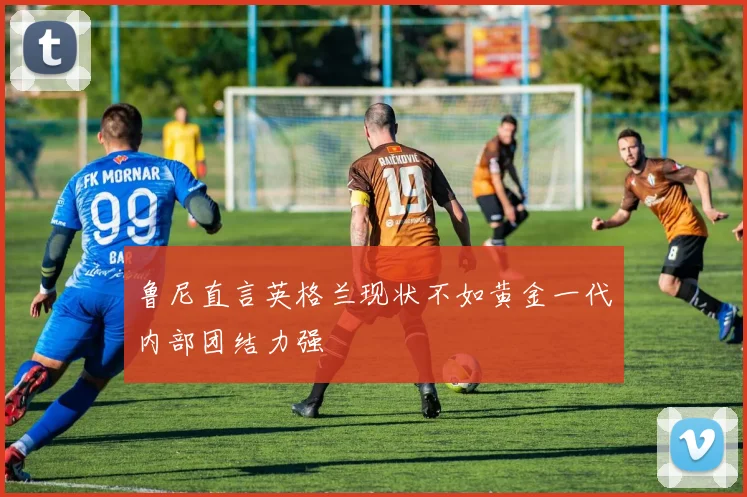 鲁尼直言英格兰现状不如黄金一代内部团结力强