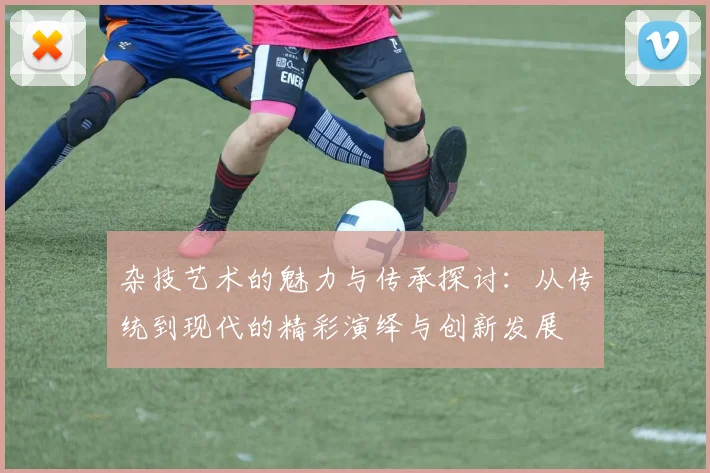 杂技艺术的魅力与传承探讨：从传统到现代的精彩演绎与创新发展