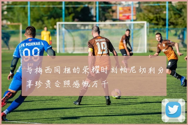 与梅西同框的荣耀时刻帕尼切利分享珍贵合照感慨万千