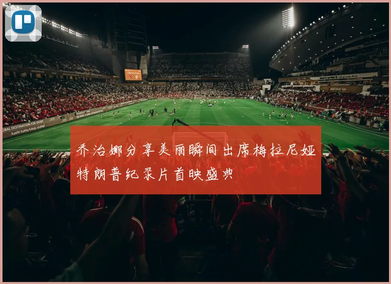 乔治娜分享美丽瞬间出席梅拉尼娅特朗普纪录片首映盛典