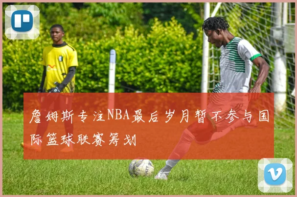 詹姆斯专注NBA最后岁月暂不参与国际篮球联赛筹划