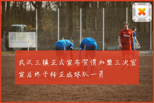 武汉三镇正式宣布贺惯加盟三次官宣后终于转正成球队一员